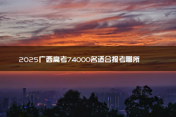 2025广西高考74000名适合报考哪所学校 什么院校值得选