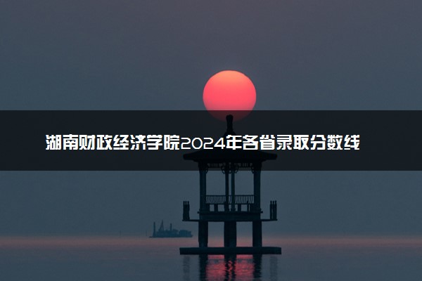 湖南财政经济学院2024年各省录取分数线 多少分能考上