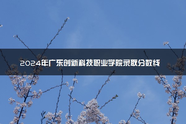 2024年广东创新科技职业学院录取分数线是多少 各省最低分数线及位次