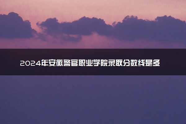 2024年安徽警官职业学院录取分数线是多少 各省最低分数线及位次