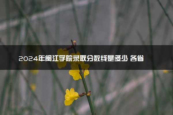 2024年闽江学院录取分数线是多少 各省最低分数线及位次