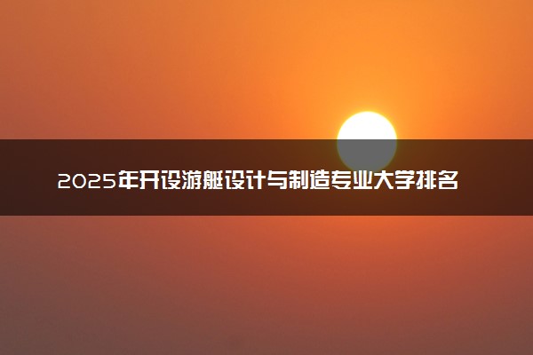 2025年开设游艇设计与制造专业大学排名及评级 高校排行榜