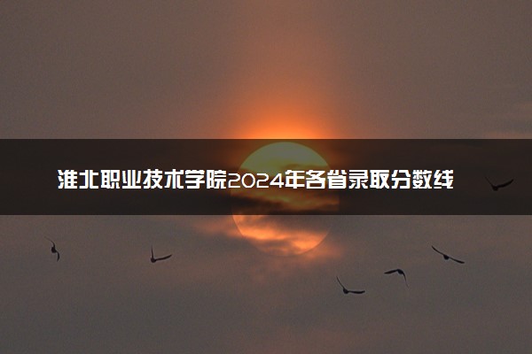 淮北职业技术学院2024年各省录取分数线 多少分能考上