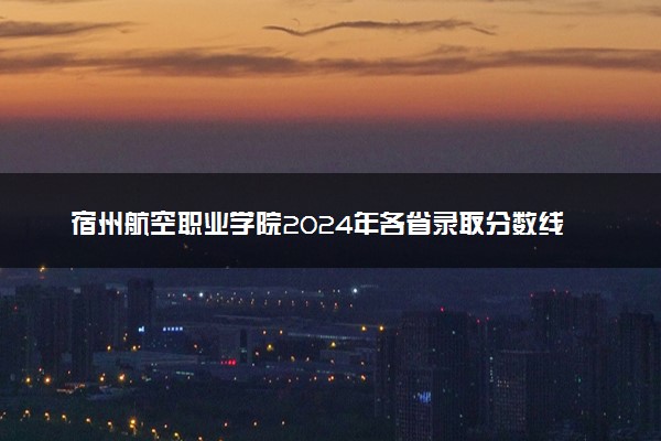 宿州航空职业学院2024年各省录取分数线 多少分能考上