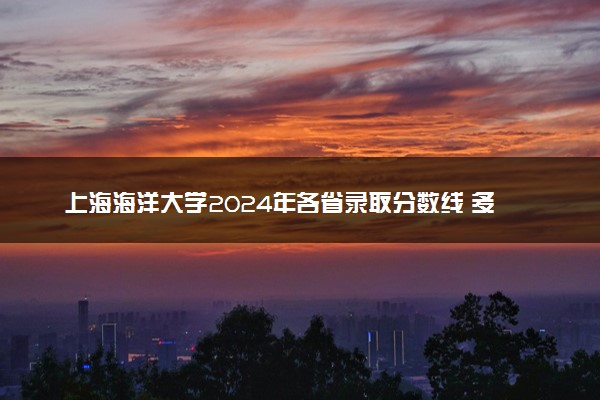 上海海洋大学2024年各省录取分数线 多少分能考上