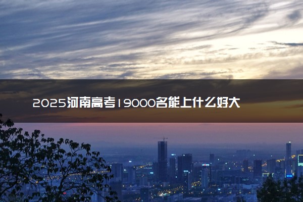 2025河南高考19000名能上什么好大学 适合报考哪些院校