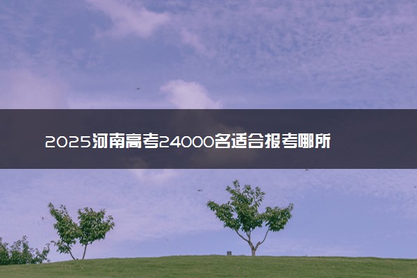 2025河南高考24000名适合报考哪所好大学 什么院校值得选