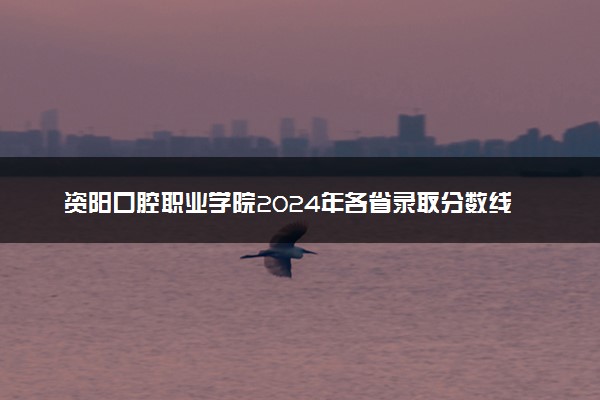 资阳口腔职业学院2024年各省录取分数线 多少分能考上