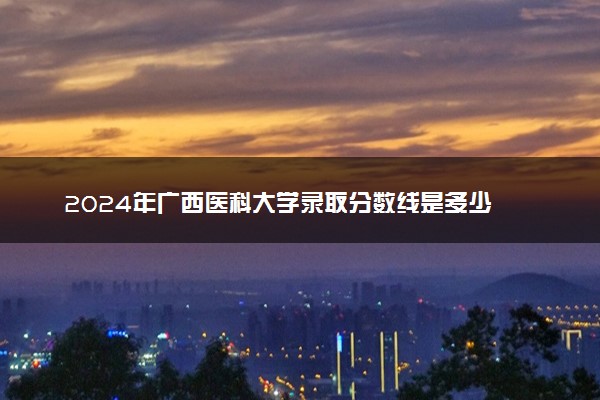 2024年广西医科大学录取分数线是多少 各省最低分数线及位次