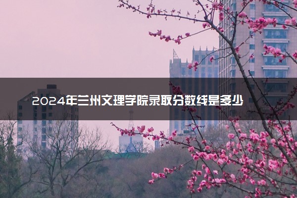 2024年兰州文理学院录取分数线是多少 各省最低分数线及位次