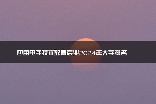 应用电子技术教育专业2024年大学排名 最好的大学排行榜