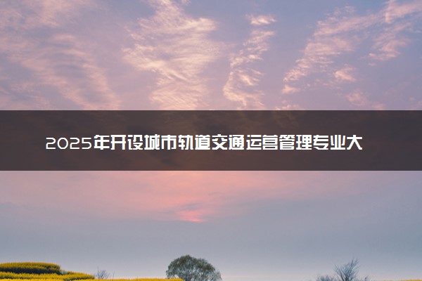 2025年开设城市轨道交通运营管理专业大学排名及评级 高校排行榜