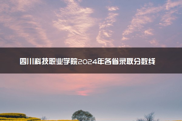 四川科技职业学院2024年各省录取分数线 多少分能考上