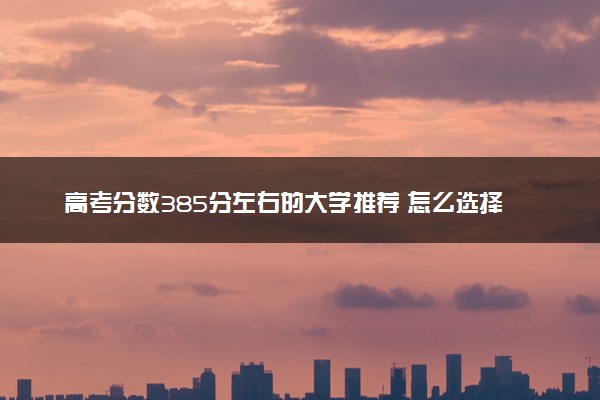 高考分数385分左右的大学推荐 怎么选择学校