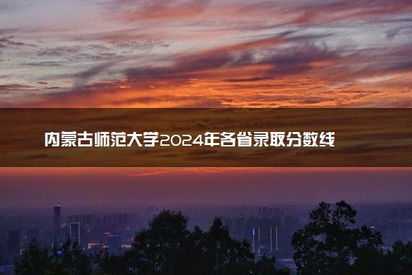 内蒙古师范大学2024年各省录取分数线 多少分能考上