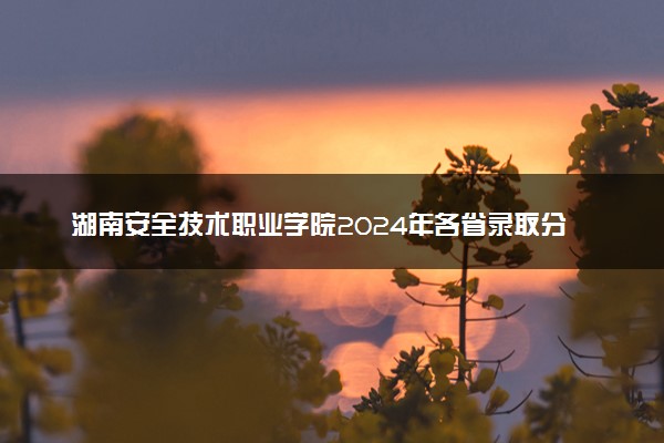 湖南安全技术职业学院2024年各省录取分数线 多少分能考上