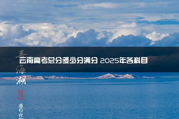 云南高考总分多少分满分 2025年各科目分值如何分配