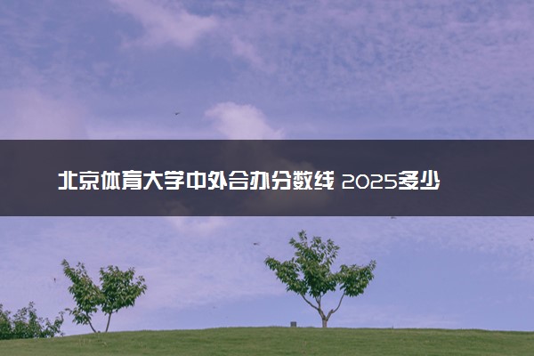 北京体育大学中外合办分数线 2025多少分能录取