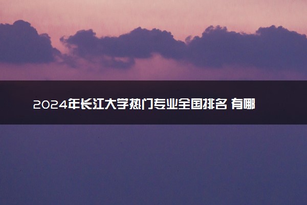 2024年长江大学热门专业全国排名 有哪些专业比较好