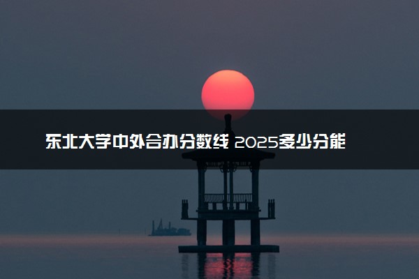 东北大学中外合办分数线 2025多少分能录取