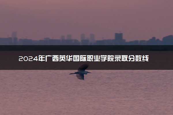 2024年广西英华国际职业学院录取分数线是多少 各省最低分数线及位次