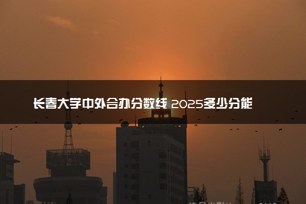 长春大学中外合办分数线 2025多少分能录取