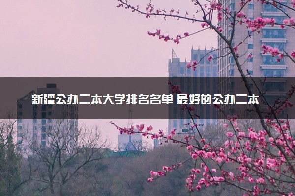 新疆公办二本大学排名名单 最好的公办二本院校（2025年参考）