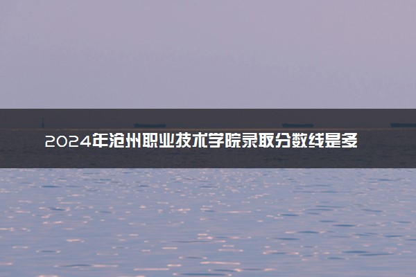 2024年沧州职业技术学院录取分数线是多少 各省最低分数线及位次