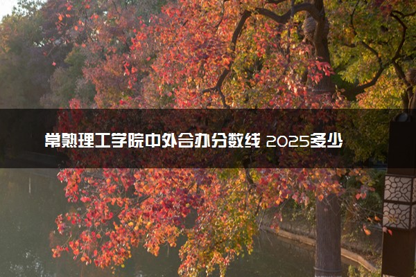 常熟理工学院中外合办分数线 2025多少分能录取