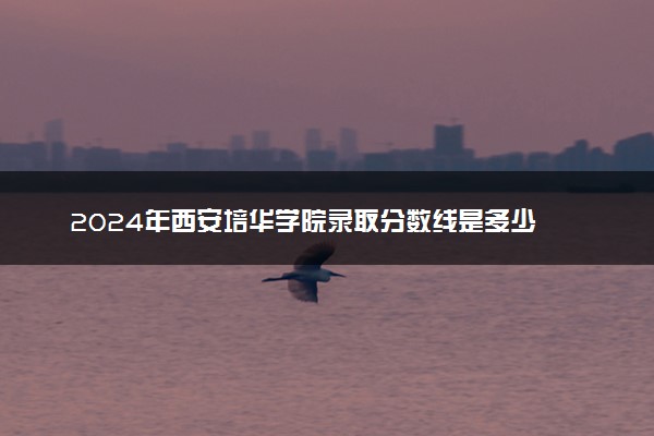 2024年西安培华学院录取分数线是多少 各省最低分数线及位次