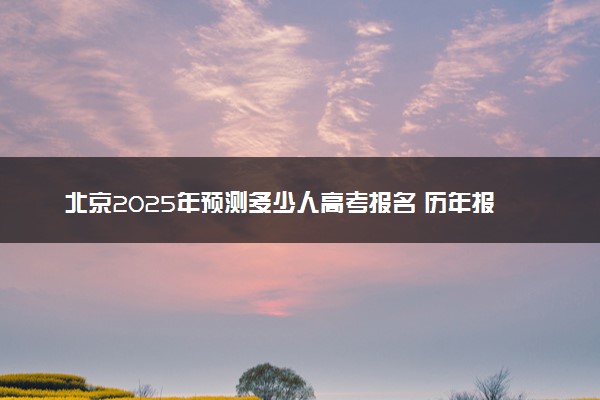 北京2025年预测多少人高考报名 历年报考人数统计