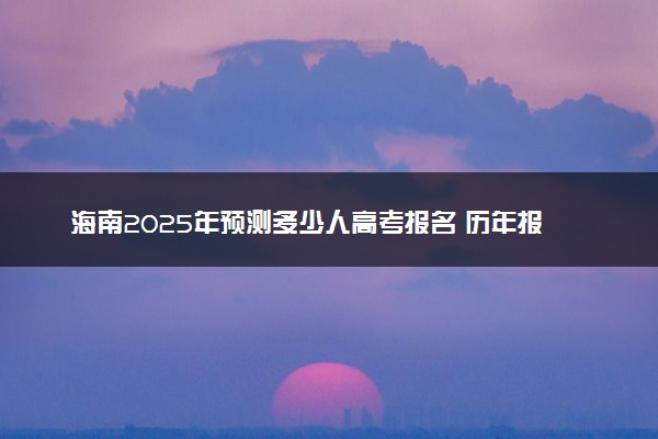 海南2025年预测多少人高考报名 历年报考人数统计