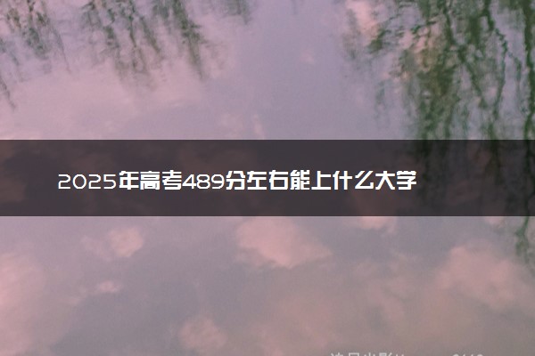 2025年高考489分左右能上什么大学 可以报考院校有哪些