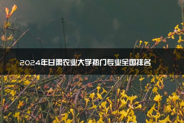 2024年甘肃农业大学热门专业全国排名 有哪些专业比较好