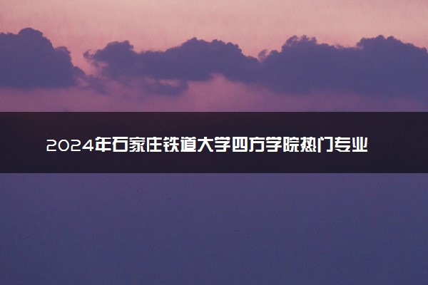 2024年石家庄铁道大学四方学院热门专业全国排名 有哪些专业比较好