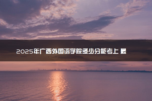 2025年广西外国语学院多少分能考上 最低分及位次