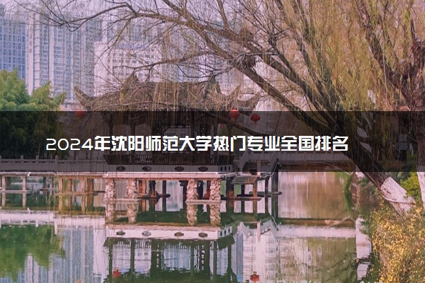 2024年沈阳师范大学热门专业全国排名 有哪些专业比较好