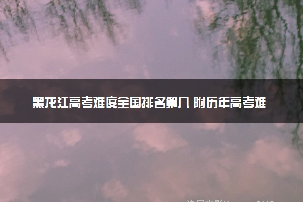 黑龙江高考难度全国排名第几 附历年高考难度趋势（2025年参考）