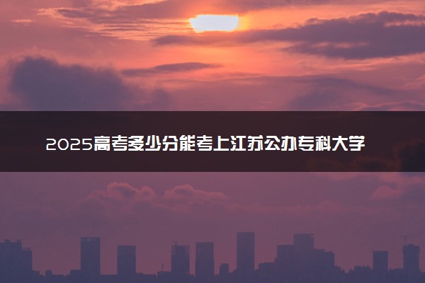 2025高考多少分能考上江苏公办专科大学 哪些院校好