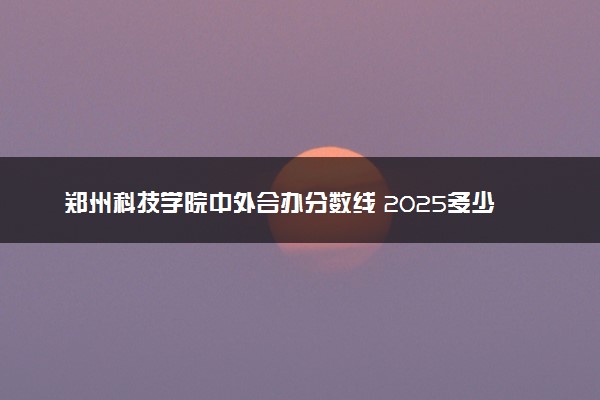 郑州科技学院中外合办分数线 2025多少分能录取