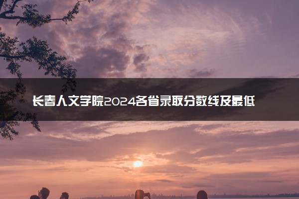 长春人文学院2024各省录取分数线及最低位次是多少