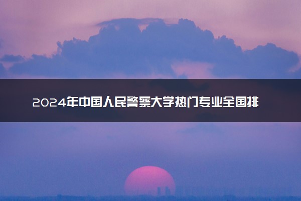 2024年中国人民警察大学热门专业全国排名 有哪些专业比较好