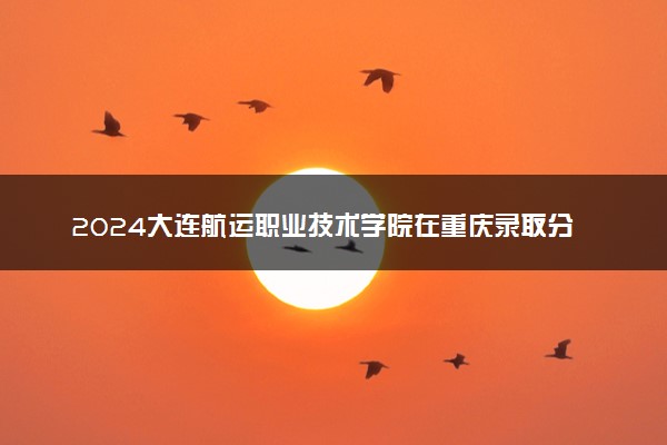 2024大连航运职业技术学院在重庆录取分数线 各专业分数及位次