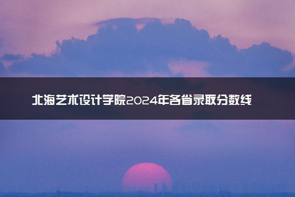 北海艺术设计学院2024年各省录取分数线 多少分能考上