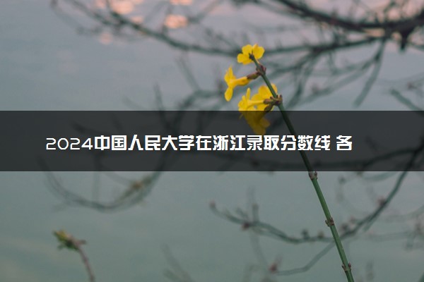 2024中国人民大学在浙江录取分数线 各专业分数及位次