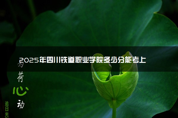 2025年四川铁道职业学院多少分能考上 最低分及位次