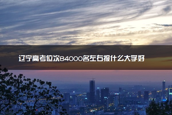 辽宁高考位次84000名左右报什么大学好（2025年参考）