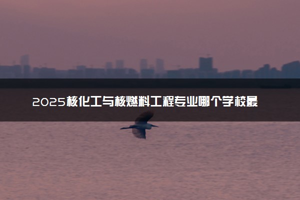 2025核化工与核燃料工程专业哪个学校最好 全国排名前10强