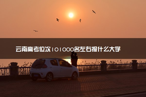 云南高考位次101000名左右报什么大学好（2025年参考）