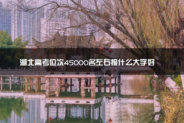 湖北高考位次45000名左右报什么大学好（2025年参考）